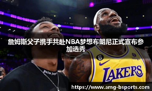 詹姆斯父子携手共赴NBA梦想布朗尼正式宣布参加选秀